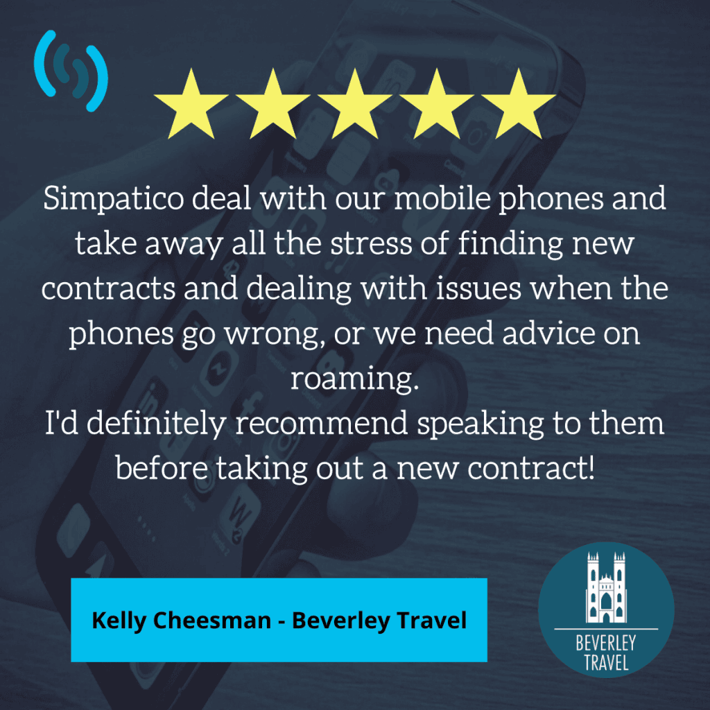 Hello. This is an image displaying a 5 star review from Kelly Cheesman from Beverley Travel. The background of the image is a hand holding a mobile phone, and the whole image is shaded with a dark blue colour. Across the top of the image are 5 yellow stars and the Simpatico logo in the top left. At the bottom is the Beverley travel logo. The review text reads 'Simpatico deal with our mobile phones and take away all the stress of finding new contracts and dealing with issues when the phones go wrong, or we need advice on roaming. I'd definitely recommend speaking to them before taking out a new contract!'